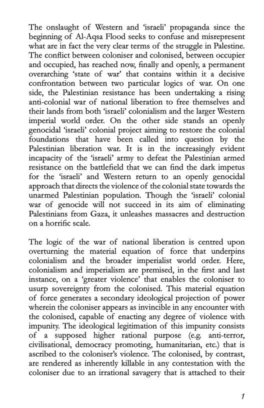 ‘The onslaught of Western and ‘israeli? propaganda since the
beginning of Al-Aqsa Flood seeks to confuse and misrepresent
what are in fact the very clear terms of the struggle in Palestine.
‘The conflict between coloniser and colonised, between occupier
and occupied, has reached now, finally and openly, a permanent
overarching ‘state of war’ that contains within it a decisive
confrontation between two particular logics of war, On one
side, the Palestinian resistance has been undertaking a rising
anti-colonial war of national liberation to free themselves and
their lands from both ‘israeli’ colonialism and the larger Western
imperial world order. On the other side stands an openly
genocidal ‘israeli’ colonial project aiming to restore the colonial
foundations that have been called into question by the
Palestinian liberation war. It is in the increasingly evident
incapacity of the ‘israeli’ army to defeat the Palestinian armed
resistance on the battlefield that we can find the dark impetus
for the ‘israeli’ and Western return to an openly genocidal
approach that directs the violence of the colonial state towards the
unarmed Palestinian population. Though the ‘israeli’ colonial
war of genocide will not succeed in its aim of eliminating
Palestinians from Gaza, it unleashes massacres and destruction
ona horrific scale,

‘The logic of the war of national liberation is centred upon
overturning the material equation of force that underpins
colonialism and the broader imperialist world order. Here,
colonialism and imperialism are premised, in the first and last
instance, on a ‘greater violence’ that enables the coloniser to
usurp sovereignty from the colonised. This material equation
of force generates a secondary ideological projection of power
wherein the coloniser appears as invincible in any encounter with
the colonised, capable of enacting any degree of violence with
impunity. The ideological legitimation of this impunity consists
of a supposed higher rational purpose (€g, anti-terror,
civilisational, democracy promoting, humanitarian, etc.) that is
ascribed to the coloniser’s violence. The colonised, by contrast,
are rendered as inherently killable in any contestation with the
coloniser due to an irrational savagery that is attached to their
